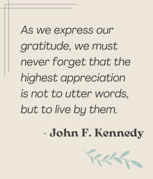 As we express our gratitude, we must never forget that the highest appreciation is not to utter words, but to live by them. --John F. Kennedy